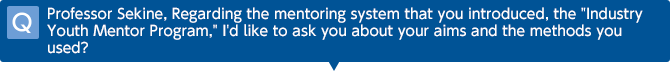 Q Professor Sekine, Regarding the mentoring system that you introduced, the 'Industry Youth Mentor Program,' I'd like to ask you about your aims and the methods you used?