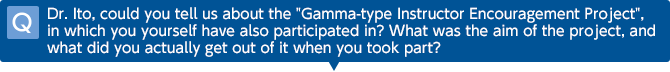 Q Dr. Ito, could you tell us about the 'Gamma-type Instructor Encouragement Project', in which you yourself have also participated in? What was the aim of the project, and what did you actually get out of it when you took part?