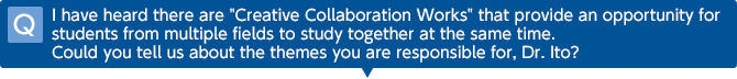 Q I have heard there are 'Creative Collaboration Works' that provide an opportunity for students from multiple fields to study together at the same time. Could you tell us about the themes you are responsible for, Dr. Ito?