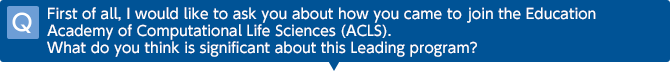 Q First of all, I would like to ask you about how you came to join the Education Academy of Computational Life Sciences (ACLS). What do you think is significant about this Leading program?