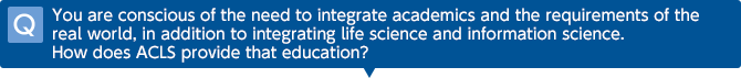 Q You are conscious of the need to integrate academics and the requirements of the real world, in addition to integrating life science and information science. How does ACLS provide that education?
