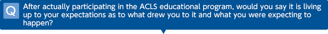 Q After actually participating in the ACLS educational program, would you say it is living up to your expectations as to what drew you to it and what you were expecting to happen?