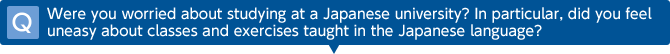 Q Were you worried about studying at a Japanese university? In particular, did you feel uneasy about classes and exercises taught in the Japanese language?