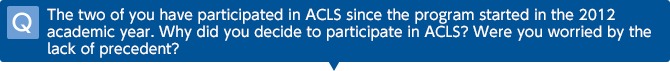 Q: The two of you have participated in ACLS since the program started in the 2012 academic year. Why did you decide to participate in ACLS? Were you worried by the lack of precedent?
