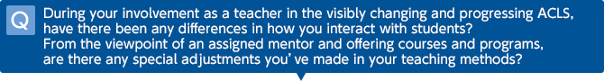Q: During your involvement as a teacher in the visibly changing and progressing ACLS, have there been any differences in how you interact with students? From the viewpoint of an assigned mentor and offering courses and programs, are there any special adjustments you’ve made in your teaching methods?