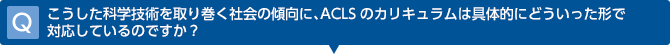 Q　こうした科学技術を取り巻く社会の傾向に、ACLSのカリキュラムは具体的にどういった形で対応しているのですか？