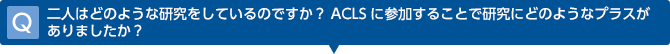 Q　二人はどのような研究をしているのですか？ACLSに参加することで研究にどのようなプラスがありましたか？
